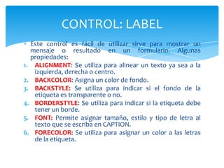 Este control es fácil de utilizar sirve para mostrar un
mensaje o resultado en un formulario. Algunas
propiedades:
1. ALIGNMENT: Se utiliza para alinear un texto ya sea a la
izquierda, derecha o centro.
2. BACKCOLOR: Asigna un color de fondo.
3. BACKSTYLE: Se utiliza para indicar si el fondo de la
etiqueta es transparente o no.
4. BORDERSTYLE: Se utiliza para indicar si la etiqueta debe
tener un borde.
5. FONT: Permite asignar tamaño, estilo y tipo de letra al
texto que se escriba en CAPTION.
6. FORECOLOR: Se utiliza para asignar un color a las letras
de la etiqueta.
CONTROL: LABEL
 