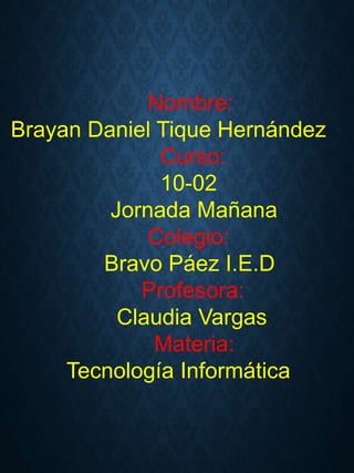Nombre:
Brayan Daniel Tique Hernández
Curso:
10-02
Jornada Mañana
Colegio:
Bravo Páez I.E.D
Profesora:
Claudia Vargas
Materia:
Tecnología Informática
 