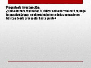 Pregunta de investigación:
¿Cómo obtener resultados al utilizar como herramienta el juego
interactivo Sebran en el fortalecimiento de las operaciones
básicas desde preescolar hasta quinto?

 