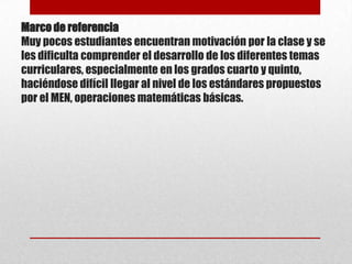 Marco de referencia
Muy pocos estudiantes encuentran motivación por la clase y se
les dificulta comprender el desarrollo de los diferentes temas
curriculares, especialmente en los grados cuarto y quinto,
haciéndose difícil llegar al nivel de los estándares propuestos
por el MEN, operaciones matemáticas básicas.

 