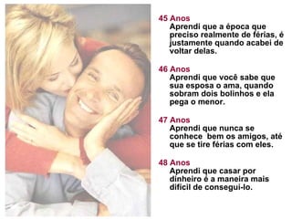 45 Anos Aprendi que a época que preciso realmente de férias, é justamente quando acabei de voltar delas.  46 Anos Aprendi que você sabe que sua esposa o ama, quando sobram dois bolinhos e ela pega o menor. 47 Anos Aprendi que nunca se conhece  bem os amigos, até que se tire férias com eles. 48 Anos Aprendi que casar por dinheiro é a maneira mais difícil de conseguí-lo.  