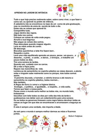 APRENDI NO JARDIM DE INFÂNCIA
Tudo o que hoje preciso realmente saber, sobre como viver, o que fazer e
como ser, eu aprendi no jardim de infância.
A sabedoria não se encontrava no topo de um curso de pós-graduação,
mas no montinho de areia da escola de todo o dia.
Estas são as coisas que aprendi lá:
Compartilhe tudo.
Jogue dentro das regras.
Não bata nos outros.
Coloque as coisas de volta onde pegou.
Arrume a sua bagunça.
Não pegue as coisas dos outros.
Peça desculpas quando magoar alguém.
Lave as mãos antes de comer.
Dê descarga.
Biscoitos quentinhos e leite frio fazem bem .
Respeite o outro.
Leve uma vida equilibrada aprenda um pouco, pense um pouco... e
desenhe... e pinte... e cante... e dance... e brinque... e trabalhe um
pouco todos os dias.
Tire uma soneca às tardes.
Quando sair, cuidado com os carros.
Dê a mão e fique junto.
Repare nas maravilhas da vida.
Lembre-se da sementinha no copinho plástico as raízes descem, a planta
sobe e ninguém sabe realmente como ou porque, mas todos somos
assim.
O peixinho dourado, o hamster, o ratinho branco e até mesmo a
sementinha no copinho plástico, todos morrem...
Nós também.
A Regra de Ouro é o amor e a higiene básica.
Ecologia... e política... e igualdade... e respeito... e vida sadia.
Temos que fazer a nossa parte.
Pense como o mundo seria melhor se todos nós, no mundo todo,
tivéssemos
biscoitos com leite todos os dias por volta das três da tarde e
pudéssemos nos deitar com um cobertorzinho para uma soneca.
Ou se todos os governos tivessem como regra básica devolver todas as
coisas ao lugar em que elas se encontraram e arrumassem a bagunça ao
sair.
E esta é sempre uma verdade, não importa a idade.
Ao sair para o mundo é sempre melhor darmos as mãos e ficarmos
juntos.
Robert Fulghum