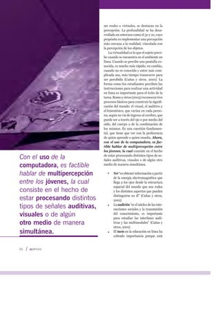 ser reales o virtuales, se destacan en la
percepción. La profundidad se ha desa-
rrollado en entornos como el 3D y 2D, cuyo
propósito es implementar una percepción
más cercana a la realidad, vinculada con
la percepción de los objetos.
La virtualidad es lo que el sujeto perci-
be cuando se encuentra en el ambiente en
línea. Cuando se percibe una pantalla co-
nocida, es mucho más rápido; en cambio,
cuando no es conocida y entre más com-
plicada sea, más tiempo transcurre para
ser percibida (Cañas y otros, 2001). La
forma como los estudiantes perciben las
instrucciones para realizar una actividad
en línea es importante para el éxito de la
tarea.Romoyotros(2003)reconocentres
procesos básicos para construir la signiﬁ-
cación del mundo: el visual, el auditivo y
el kinestésico, que varían en cada perso-
na, según su vía de ingreso al cerebro, que
puede ser a través del ojo o por medio del
oído, del cuerpo o de la combinación de
los mismos. Es una cuestión fundamen-
tal, que tiene que ver con la preferencia
de quien aprende o quien enseña. Ahora,
con el uso de la computadora, es fac-
tible hablar de multipercepción entre
los jóvenes, la cual consiste en el hecho
de estar procesando distintos tipos de se-
ñales auditivas, visuales o de algún otro
medio de manera simultánea.
Ver “es obtener información a partir
de la energía electromagnética que
llega a los ojos desde la estructura
espacial del mundo que nos rodea
y los distintos aspectos que pueden
distinguirse en él” (Cañas y otros,
2001).
La audición “es el núcleo de las inte-
racciones sociales y la transmisión
del conocimiento, es importante
para estudiar las interfases audi-
tivas y las multimodales” (Cañas y
otros, 2001).
El tacto en la educación en línea ha
cobrado importancia porque está
Con el uso de la
computadora, es factible
hablar de multipercepción
entre los jóvenes, la cual
consiste en el hecho de
estar procesando distintos
tipos de señales auditivas,
visuales o de algún
otro medio de manera
simultánea.
56
 
