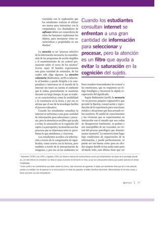vinculado con la exploración que
los estudiantes realizan al utilizar
sus manos para interactuar con la
computadora. Los diseñadores de
software deben ser conocedores de
cómo los humanos exploramos los
objetos, para incorporar estas ca-
racterísticas y propiedades en sus
diseños7
.
La atención es un “proceso selectivo
de la información necesaria, la consolida-
ción de los programas de acción elegibles
y el mantenimiento de un control per-
manente sobre el curso de los mismos”
(Luria, 1991). El hombre experimenta
una gran cantidad de estímulos, de los
cuales sólo elige algunos. La atención
voluntaria (Rubinstein, 1978) es inheren-
te al hombre y puede dirigirla a la com-
putadora e internarse en el mundo de la
internet sin tener en cuenta el ambiente
que le rodea; generalmente se mantiene
durante un largo tiempo, lo que se tradu-
ce en características como la estabilidad
y la constancia en la tarea, y por eso se
aﬁrma que el uso de la tecnología facilita
el proceso educativo.
Cuando los estudiantes consultan la
internet se enfrentan a una gran cantidad
de información para seleccionar y proce-
sar, pero la atención es un ﬁltro que ayuda
a evitar la saturación en la cognición del
sujeto. La percepción y la atención son dos
procesos que se relacionan entre sí: perci-
bimos lo que atendemos, y viceversa.
Los estudiantes acceden a la informa-
ción a través de la comprensión de signi-
ﬁcados, como ocurre con la lectura, pero
también a través de la interpretación de
imágenes, y por eso en los ambientes en
línea resultan trascendentes los iconos8
y
los emoticones, que no requieren un có-
digo fonológico y favorecen la rápida re-
cuperación del signiﬁcado.
Según Rubinstein (1978), la memoria
“es un proceso psíquico cognoscitivo que
permite la ﬁjación, conservación y repro-
ducción de la experiencia para reaccionar
señales y situaciones que han actuado so-
bre nosotros. El caudal de conocimientos
y las vivencias que se experimentan en
interacción con el mundo que nos rodea
no desaparecen totalmente, se graban y
son susceptibles de ser evocados, en vir-
tud del proceso psicológico que denomi-
namos memoria”. La memoria tiene lugar
bajo condiciones de organización de la
información, y puede perfeccionarse, ni
puede ser tan buena como para no olvi-
dar ningún detalle ni tan mala como para
olvidarlo todo, esto último tiene que ver
7
Rubinstein (1978) Luria (1991) y Vigotsky (1991) son teóricos clásicos del constructivismo social que fundamentaron las bases de la psicología educati-
va, y en este artículo se consideran sus ideas en apoyo al proceso de formación en línea, ya que son presupuestos básicos que pueden aplicarse en ambas
modalidades.
8
Entre cuanto a las características que deben poseer los iconos, cabe mencionar las siguientes: el objeto que representan tiene que ser lo más parecido
posible a la realidad; han de aparecer en la misma posición en todas las pantallas; se deben identificar fácilmente, diferenciándose de los otros iconos; y
tienen que tener una sola interpretación.
Cuando los estudiantes
consultan internet se
enfrentan a una gran
cantidad de información
para seleccionar y
procesar, pero la atención
es un filtro que ayuda a
evitar la saturación en la
cognición del sujeto.
57
 