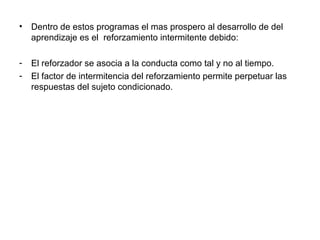 •   Dentro de estos programas el mas prospero al desarrollo de del
    aprendizaje es el reforzamiento intermitente debido:

-   El reforzador se asocia a la conducta como tal y no al tiempo.
-   El factor de intermitencia del reforzamiento permite perpetuar las
    respuestas del sujeto condicionado.
 