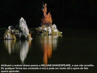 Atribuem a autoria desse poema a WILLIAM SHAKESPEARE, o que não acredito. De qualquer forma seu conteúdo é rico e pode ser muito útil a quem de fato queira aprender.  