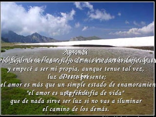 AApprreennddíí 
AApprreennddíí 
lloo ddiiffíícciill nnoo eess lllleeggaarr aa llaa cciimmaa,, ssiinnoo jjaammááss ddeejjaarr ddee ssuubbiirr.. 
ddeebboo ddeejjaarr ddee sseerr uunn rreefflleejjoo ddee mmiiss eessccaassooss ttrriiuunnffooss ppaassaaddooss,, 
yy eemmppeeccéé aa sseerr mmii pprrooppiiaa,, aauunnqquuee tteennuuee ttaall vveezz,, 
DDeessccuubbrríí 
lluuzz ddee eessttee pprreesseennttee;; 
eell aammoorr eess mmááss qquuee uunn ssiimmppllee eessttaaddoo ddee eennaammoorraammiieennttoo,, 
""eell aammoorr eess uunnaa AApprreennddíí 
ffiilloossooffííaa ddee vviiddaa"" 
qquuee ddee nnaaddaa ssiirrvvee sseerr lluuzz ssii nnoo vvaass aa iilluummiinnaarr 
eell ccaammiinnoo ddee llooss ddeemmááss.. 
 