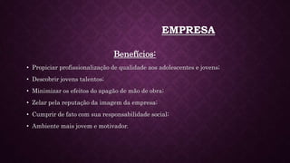 EMPRESA
Benefícios:
• Propiciar profissionalização de qualidade aos adolescentes e jovens;
• Descobrir jovens talentos;
• Minimizar os efeitos do apagão de mão de obra;
• Zelar pela reputação da imagem da empresa;
• Cumprir de fato com sua responsabilidade social;
• Ambiente mais jovem e motivador.
 
