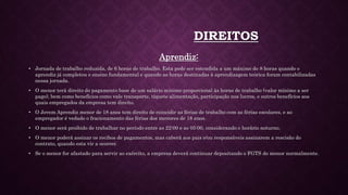 DIREITOS
Aprendiz:
• Jornada de trabalho reduzida, de 6 horas de trabalho. Esta pode ser estendida a um máximo de 8 horas quando o
aprendiz já completou o ensino fundamental e quando as horas destinadas à aprendizagem teórica foram contabilizadas
nessa jornada.
• O menor terá direito do pagamento base de um salário mínimo proporcional às horas de trabalho (valor mínimo a ser
pago), bem como benefícios como vale transporte, tíquete alimentação, participação nos lucros, e outros benefícios aos
quais empregados da empresa tem direito.
• O Jovem Aprendiz menor de 18 anos tem direito de coincidir as férias de trabalho com as férias escolares, e ao
empregador é vedado o fracionamento das férias dos menores de 18 anos.
• O menor será proibido de trabalhar no período entre as 22:00 e as 05:00, considerando o horário noturno.
• O menor poderá assinar os recibos de pagamentos, mas caberá aos pais e/ou responsáveis assinarem a rescisão do
contrato, quando esta vir a ocorrer.
• Se o menor for afastado para servir ao exército, a empresa deverá continuar depositando o FGTS do menor normalmente.
 