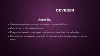 DEVERES
Aprendiz:
• São considerados deveres dos contratados como aprendizes:
• Cumprir as tarefas determinadas;
• Frequentar a escola e a empresa regularmente e nos horários indicados;
• Está sujeito a advertência e punição, inclusive rompimento do contrato por justa
causa.
 