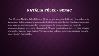 NATÁLIA FÉLIX - SENAC
Aos 16 anos, Natália Félix Silveira, 23, se tornou aprendiz do Senac Piracicaba, onde
passou por todos os departamentos. Ao final de dois anos, foi convidada para assumir
uma vaga na secretaria escolar, tempos depois foi promovida para o cargo de
coordenação como secretária educacional. “É uma oportunidade incrível para o jovem
que souber agarrar essa chance. Você passa por todos os setores da empresa e ganha
experiência”, diz Natália.
 