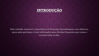 INTRODUÇÃO
Esse trabalho mostrará a importância do Programa Aprendizagem, seus objetivos,
quem pode participar e trará informações para dúvidas frequentes que vemos e
ouvimos todos os dias.
 