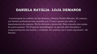 DANIELA NATÁLIA- LOJA DEMANOS
A encarregada de crediário da loja Demanos, Daniela Natália Marinho, 25, começou
sua história profissional como aprendiz aos 17 anos e passou por todos os
departamentos da empresa. Ela foi efetivada e promovida. Hoje comanda uma equipe
de quatro pessoas. “No Programa Aprendizagem, eu aprendi sobre disciplina e
comprometimento com horário e o trabalho. No comércio isso é muito importante”, diz
Daniela.
 