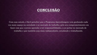 CONCLUSÃO
Com esse estudo, é fácil perceber que o Programa Aprendizagem vem ganhando cada
vez mais espaço na sociedade e no mercado de trabalho, pelo seu comprometimento em
fazer com que o jovem aprenda a ter responsabilidades, a se portar no mercado de
trabalho e que também seja mais independente, estudando e trabalhando.
 