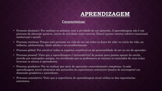 APRENDIZAGEM
Características:
• Processo dinâmico: Por realizar-se somente com a atividade do ser aprendiz. A aprendizagem não é um
processo de absorção passiva, carece de atividade tanto externa (física) quanto interna (afetivo-emocional,
intelectual e social).
• Processo contínuo: Porque está presente na vida do ser em todas as fases da vida: no início da vida, na
infância, adolescência, idade adulta e no envelhecimento.
• Processo global: Por envolver todos os aspectos constitutivos da personalidade do ser no ato de aprender.
• Processo pessoal: Visto que a aprendizagem é intransferível de pessoa para pessoa apesar da escola,
movida por concepções antigas, ter acreditado que os professores ao ensinar os conteúdos de suas aulas
levavam os alunos à aprenderem.
• Processo gradativo: Por se realizar por meio de operações crescentemente complexas. A cada
aprendizagem novos elementos são acrescidos às experiências anteriores (pontos de ancoragem) em
dimensão gradativa e ascendente.
• Processo cumulativo: Visto que a experiência de aprendizagem atual utiliza-se das experiências
anteriores.
 