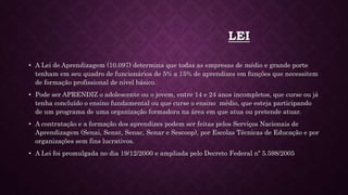 LEI
• A Lei de Aprendizagem (10.097) determina que todas as empresas de médio e grande porte
tenham em seu quadro de funcionários de 5% a 15% de aprendizes em funções que necessitem
de formação profissional de nível básico.
• Pode ser APRENDIZ o adolescente ou o jovem, entre 14 e 24 anos incompletos, que curse ou já
tenha concluído o ensino fundamental ou que curse o ensino médio, que esteja participando
de um programa de uma organização formadora na área em que atua ou pretende atuar.
• A contratação e a formação dos aprendizes podem ser feitas pelos Serviços Nacionais de
Aprendizagem (Senai, Senat, Senac, Senar e Sescoop), por Escolas Técnicas de Educação e por
organizações sem fins lucrativos.
• A Lei foi promulgada no dia 19/12/2000 e ampliada pelo Decreto Federal nº 5.598/2005
 