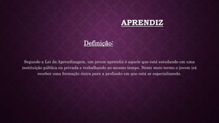APRENDIZ
Definição:
Segundo a Lei da Aprendizagem, um jovem aprendiz é aquele que está estudando em uma
instituição pública ou privada e trabalhando ao mesmo tempo. Neste meio termo o jovem irá
receber uma formação única para a profissão em que está se especializando.
 