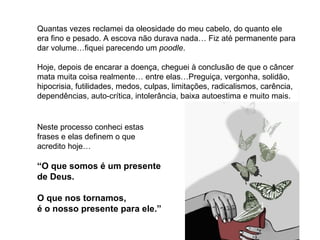 Quantas vezes reclamei da oleosidade do meu cabelo, do quanto ele era fino e pesado. A escova não durava nada… Fiz até permanente para dar volume…fiquei parecendo um  poodle .  Hoje, depois de encarar a doença, cheguei à conclusão de que o câncer mata muita coisa realmente… entre elas…Preguiça, vergonha, solidão, hipocrisia, futilidades, medos, culpas, limitações, radicalismos, carência, dependências, auto-crítica, intolerância, baixa autoestima e muito mais. Neste processo conheci estas frases e elas definem o que acredito hoje… “ O que somos é um presente  de Deus.  O que nos tornamos,  é o nosso presente para ele.”   