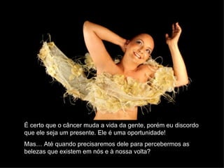 É certo que o câncer muda a vida da gente, porém eu discordo
que ele seja um presente. Ele é uma oportunidade!
Mas… Até quando precisaremos dele para percebermos as
belezas que existem em nós e à nossa volta?
 