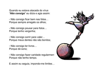 Quando eu estava atacada do vírus
“Não consigo” eu dizia e agia assim:

- Não consigo ficar bem nas fotos…
Porque sempre arregalo os olhos;

- Não consigo pousar para fotos…
Porque tenho vergonha;

- Não consigo sorrir para valer…
Porque meus dentes não são bonitos;

- Não consigo ler livros…
Porque dá sono;

- Não consigo fazer caridade regularmente…
Porque não tenho tempo.

E assim eu seguia, impondo-me limites…
 