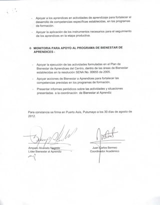 Apoyar a los aprendices en actividades de aprendizaje para fortalecer el
      desarrollo de competencias específicas establecidas, en los programas
      de formación.

      Apoyar la aplicación de los instrumentos necesarios para el seguimiento
      de los aprendices en la etapa productiva.



 *   MONITORIA PARA APOYO AL PROGRAMA DE BIENESTAR DE
     APRENDICES -



       Apoyar la ejecución de las actividades formuladas en el Plan de
       Bienestar de Aprendices del Centro, dentro de las áreas de Bienestar
       establecidas en la resolución SENA No. 00655 de 2005.

       Apoyar acciones de Bienestar a Aprendices para fortalecer las
       competencias previstas en los programas de formación.

       Presentar informes periódicos sobre las actividades y situaciones
       presentadas a la coordinación de Bienestar al Aprendiz




Para constancia se firma en Puerto Asís, Putumayo a los 30 días de agosto de
2012.




Ampa                                            Juanearlos Bermeo
Líder Bienestar al Aprendiz                    Coordinador Académico
 
