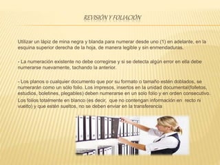 REVISIÓN Y FOLIACIÓN
Utilizar un lápiz de mina negra y blanda para numerar desde uno (1) en adelante, en la
esquina superior derecha de la hoja, de manera legible y sin enmendaduras.
- La numeración existente no debe corregirse y si se detecta algún error en ella debe
numerarse nuevamente, tachando la anterior.
- Los planos o cualquier documento que por su formato o tamaño estén doblados, se
numerarán como un sólo folio. Los impresos, insertos en la unidad documental(folletos,
estudios, boletines, plegables) deben numerarse en un solo folio y en orden consecutivo.
Los folios totalmente en blanco (es decir, que no contengan información en recto ni
vuelto) y que estén sueltos, no se deben enviar en la transferencia
 