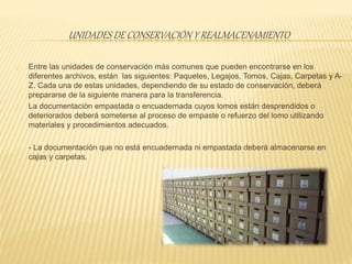 UNIDADES DE CONSERVACIÓN Y REALMACENAMIENTO
Entre las unidades de conservación más comunes que pueden encontrarse en los
diferentes archivos, están las siguientes: Paquetes, Legajos, Tomos, Cajas, Carpetas y A-
Z. Cada una de estas unidades, dependiendo de su estado de conservación, deberá
prepararse de la siguiente manera para la transferencia.
La documentación empastada o encuadernada cuyos lomos están desprendidos o
deteriorados deberá someterse al proceso de empaste o refuerzo del lomo utilizando
materiales y procedimientos adecuados.
- La documentación que no está encuadernada ni empastada deberá almacenarse en
cajas y carpetas.
 