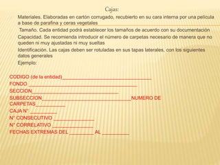 Cajas:
Materiales. Elaboradas en cartón corrugado, recubierto en su cara interna por una película
a base de parafina y ceras vegetales
Tamaño. Cada entidad podrá establecer los tamaños de acuerdo con su documentación
Capacidad. Se recomienda introducir el número de carpetas necesario de manera que no
queden ni muy ajustadas ni muy sueltas
Identificación. Las cajas deben ser rotuladas en sus tapas laterales, con los siguientes
datos generales
Ejemplo:
CODIGO (de la entidad)_________________________________
FONDO ________________________________________
SECCION________________________________
SUBSECCION_________________________________NUMERO DE
CARPETAS___________
CAJA N° __________
N° CONSECUTIVO _______________
N° CORRELATIVO _______________
FECHAS EXTREMAS DEL _________ AL __________
 