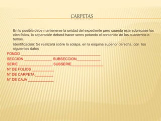 CARPETAS
En lo posible debe mantenerse la unidad del expediente pero cuando este sobrepase los
cien folios, la separación deberá hacer seres petando el contenido de los cuadernos o
temas.
Identificación: Se realizará sobre la solapa, en la esquina superior derecha, con los
siguientes datos
FONDO ________________________________________
SECCION ______________ SUBSECCION____________
SERIE _________________ SUBSERIE________________
N° DE FOLIOS ___________
N° DE CARPETA _________
N° DE CAJA _____________
 