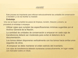AMARRE
Este proceso es importante para reforzar estructuralmente las unidades de conservación
a transferir y a la vez facilitar su traslado
Embalaje
Una vez se hayan cumplido los pasos de limpieza, revisión, foliación y amarre, se
procederá al embalaje o empaque
Utilizar cajas que cumplan las especificaciones mínimas sugeridas por el
Archivo General de la Nación.
La cantidad de unidades de conservación a empacar en cada caja de
transferencia deberá ser moderada para evitar el deterioro de la
documentación.
Los tomos deben disponerse verticalmente con los lomos hacia arriba unos
seguidos de otros.
Al empacar se debe mantener el orden estricto del inventario.
Las cajas de transferencia deberán numerarse consecutivamente, en lugar visible,
con marcador sobre un rótulo.
 
