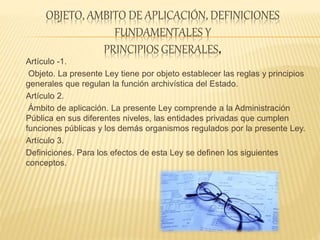 OBJETO, AMBITO DE APLICACIÓN, DEFINICIONES
FUNDAMENTALES Y
PRINCIPIOS GENERALES.
Artículo -1.
Objeto. La presente Ley tiene por objeto establecer las reglas y principios
generales que regulan la función archivística del Estado.
Artículo 2.
Ámbito de aplicación. La presente Ley comprende a la Administración
Pública en sus diferentes niveles, las entidades privadas que cumplen
funciones públicas y los demás organismos regulados por la presente Ley.
Artículo 3.
Definiciones. Para los efectos de esta Ley se definen los siguientes
conceptos.
 