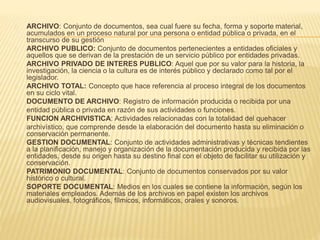 ARCHIVO: Conjunto de documentos, sea cual fuere su fecha, forma y soporte material,
acumulados en un proceso natural por una persona o entidad pública o privada, en el
transcurso de su gestión
ARCHIVO PUBLICO: Conjunto de documentos pertenecientes a entidades oficiales y
aquellos que se derivan de la prestación de un servicio público por entidades privadas.
ARCHIVO PRIVADO DE INTERES PUBLICO: Aquel que por su valor para la historia, la
investigación, la ciencia o la cultura es de interés público y declarado como tal por el
legislador.
ARCHIVO TOTAL: Concepto que hace referencia al proceso integral de los documentos
en su ciclo vital.
DOCUMENTO DE ARCHIVO: Registro de información producida o recibida por una
entidad pública o privada en razón de sus actividades o funciones.
FUNCION ARCHIVISTICA: Actividades relacionadas con la totalidad del quehacer
archivístico, que comprende desde la elaboración del documento hasta su eliminación o
conservación permanente.
GESTION DOCUMENTAL: Conjunto de actividades administrativas y técnicas tendientes
a la planificación, manejo y organización de la documentación producida y recibida por las
entidades, desde su origen hasta su destino final con el objeto de facilitar su utilización y
conservación.
PATRIMONIO DOCUMENTAL: Conjunto de documentos conservados por su valor
histórico o cultural.
SOPORTE DOCUMENTAL: Medios en los cuales se contiene la información, según los
materiales empleados. Además de los archivos en papel existen los archivos
audiovisuales, fotográficos, fílmicos, informáticos, orales y sonoros.
 
