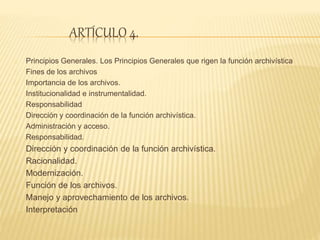 ARTÍCULO 4.
Principios Generales. Los Principios Generales que rigen la función archivística
Fines de los archivos
Importancia de los archivos.
Institucionalidad e instrumentalidad.
Responsabilidad
Dirección y coordinación de la función archivística.
Administración y acceso.
Responsabilidad.
Dirección y coordinación de la función archivística.
Racionalidad.
Modernización.
Función de los archivos.
Manejo y aprovechamiento de los archivos.
Interpretación
 