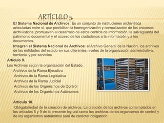 ARTÍCULO 5.
El Sistema Nacional de Archivos: Es un conjunto de instituciones archivística
articuladas entre sí, que posibilitan la homogenización y normalización de los procesos
archivísticos, promueven el desarrollo de estos centros de información, la salvaguarda del
patrimonio documental y el acceso de los ciudadanos a la información y a los
documentos.
Integran el Sistema Nacional de Archivos: el Archivo General de la Nación, los archivos
de las entidades del estado en sus diferentes niveles de la organización administrativa,
territorial y por servicios
Artículo 9.
Los Archivos según la organización del Estado.
Archivos de la Rama Ejecutiva
Archivos de la Rama Legislativa
Archivos de la Rama Judicial
Archivos de los Organismos de Control
Archivos de los Organismos Autónomos
Artículo 10.
Obligatoriedad de la creación de archivos. La creación de los archivos contemplados en
los artículos 8 y 9 de la presente ley, así como los archivos de los organismos de control y
de los organismos autónomos será de carácter obligatorio
 