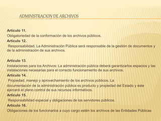 ADMINISTRACION DE ARCHIVOS
Artículo 11.
Obligatoriedad de la conformación de los archivos públicos.
Artículo 12.
Responsabilidad. La Administración Pública será responsable de la gestión de documentos y
de la administración de sus archivos.
Artículo 13.
Instalaciones para los Archivos: La administración pública deberá garantizarlos espacios y las
instalaciones necesarias para el correcto funcionamiento de sus archivos.
Artículo 14.
Propiedad, manejo y aprovechamiento de los archivos públicos. La
documentación de la administración pública es producto y propiedad del Estado y éste
ejercerá el pleno control de sus recursos informativos.
Artículo 15.
Responsabilidad especial y obligaciones de los servidores públicos.
Artículo 16.
Obligaciones de los funcionarios a cuyo cargo estén los archivos de las Entidades Públicas
 