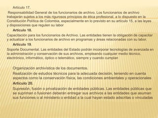 Artículo 17.
Responsabilidad General de los funcionarios de archivo. Los funcionarios de archivo
trabajarán sujetos a los más rigurosos principios de ética profesional, a lo dispuesto en la
Constitución Política de Colombia, especialmente en lo previsto en su artículo 15, a las leyes
y disposiciones que regulen su labor
Artículo 18.
Capacitación para los funcionarios de Archivo. Las entidades tienen la obligación de capacitar
y actualizar a los funcionarios de archivo en programas y áreas relacionadas con su labor.
Artículo 19.
Soporte Documental. Las entidades del Estado podrán incorporar tecnologías de avanzada en
la administración y conservación de sus archivos, empleando cualquier medio técnico,
electrónico, informático, óptico o telemático, siempre y cuando cumplan
Organización archivística de los documentos.
Realización de estudios técnicos para la adecuada decisión, teniendo en cuenta
aspectos corno la conservación física, las condiciones ambientales y operacionales
Artículo 20.
Supresión, fusión o privatización de entidades públicas. Las entidades públicas que
se supriman o fusionen deberán entregar sus archivos a las entidades que asuman
sus funciones o al ministerio o entidad a la cual hayan estado adscritas o vinculadas
 
