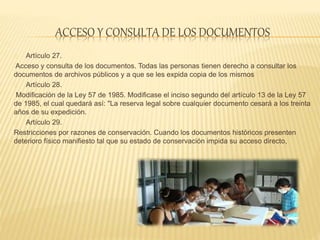 ACCESO Y CONSULTA DE LOS DOCUMENTOS
Artículo 27.
Acceso y consulta de los documentos. Todas las personas tienen derecho a consultar los
documentos de archivos públicos y a que se les expida copia de los mismos
Artículo 28.
Modificación de la Ley 57 de 1985. Modificase el inciso segundo del artículo 13 de la Ley 57
de 1985, el cual quedará así: "La reserva legal sobre cualquier documento cesará a los treinta
años de su expedición.
Artículo 29.
Restricciones por razones de conservación. Cuando los documentos históricos presenten
deterioro físico manifiesto tal que su estado de conservación impida su acceso directo,
 