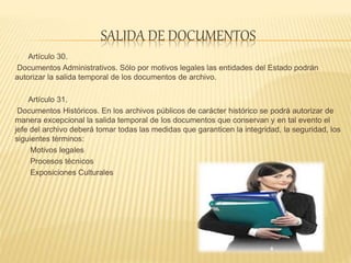 SALIDA DE DOCUMENTOS
Artículo 30.
Documentos Administrativos. Sólo por motivos legales las entidades del Estado podrán
autorizar la salida temporal de los documentos de archivo.
Artículo 31.
Documentos Históricos. En los archivos públicos de carácter histórico se podrá autorizar de
manera excepcional la salida temporal de los documentos que conservan y en tal evento el
jefe del archivo deberá tomar todas las medidas que garanticen la integridad, la seguridad, los
siguientes términos:
Motivos legales
Procesos técnicos
Exposiciones Culturales
 