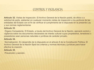CONTROL Y VIGILANCIA
Artículo 32. Visitas de Inspección. El Archivo General de la Nación podrá, de oficio o a
solicitud de parte, adelantar en cualquier momento visitas de inspección a los archivos de las
entidades del Estado con el fin de verificar el cumplimiento de lo dispuesto en la presente Ley
y sus normas reglamentarias
Artículo 33.
Órgano Competente. El Estado, a través del Archivo General de la Nación, ejercerá control y
vigilancia sobre los documentos declarados de interés cultural cuyos propietarios, tenedores o
poseedores sean personas naturales o jurídicas de carácter privado.
Artículo 34.
Normalización. En desarrollo de lo dispuesto en el articulo 8 de la Constitución Política, El
Archivo General de la Nación fijará los criterios y normas técnicas y jurídicas para hacer
efectiva la creación
Artículo 35.
Prevención y sanción.
 