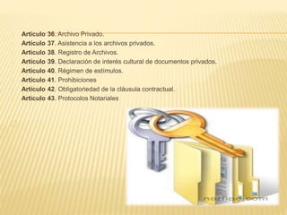 Artículo 36. Archivo Privado.
Artículo 37. Asistencia a los archivos privados.
Artículo 38. Registro de Archivos.
Artículo 39. Declaración de interés cultural de documentos privados.
Artículo 40. Régimen de estímulos.
Artículo 41. Prohibiciones
Artículo 42. Obligatoriedad de la cláusula contractual.
Artículo 43. Protocolos Notariales
 
