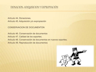 DONACION, ADQUISICION Y EXPROPIACIÓN
Artículo 44. Donaciones.
Artículo 45. Adquisición y/o expropiación
CONSERVACION DE DOCUMENTON
Artículo 46. Conservación de documentos
Artículo 47. Calidad de los soportes.
Artículo 48. Conservación de documentos en nuevos soportes.
Artículo 49. Reproducción de documentos
 