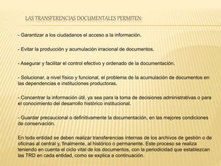 LAS TRANSFERENCIAS DOCUMENTALES PERMITEN:
- Garantizar a los ciudadanos el acceso a la información.
- Evitar la producción y acumulación irracional de documentos.
- Asegurar y facilitar el control efectivo y ordenado de la documentación.
- Solucionar, a nivel físico y funcional, el problema de la acumulación de documentos en
las dependencias e instituciones productoras.
- Concentrar la información útil, ya sea para la toma de decisiones administrativas o para
el conocimiento del desarrollo histórico institucional.
- Guardar precaucional o definitivamente la documentación, en las mejores condiciones
de conservación.
En toda entidad se deben realizar transferencias internas de los archivos de gestión o de
oficinas al central y, finalmente, al histórico o permanente. Este proceso se realiza
teniendo en cuenta el ciclo vital de los documentos, con la periodicidad que establezcan
las TRD en cada entidad, como se explica a continuación.
 