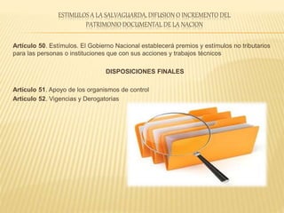 ESTIMULOS A LA SALVAGUARDA, DIFUSION O INCREMENTO DEL
PATRIMONIO DOCUMENTAL DE LA NACION
Artículo 50. Estímulos. El Gobierno Nacional establecerá premios y estímulos no tributarios
para las personas o instituciones que con sus acciones y trabajos técnicos
DISPOSICIONES FINALES
Artículo 51. Apoyo de los organismos de control
Artículo 52. Vigencias y Derogatorias
 
