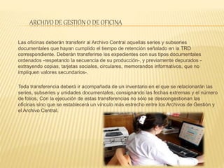 ARCHIVO DE GESTIÓN O DE OFICINA
Las oficinas deberán transferir al Archivo Central aquellas series y subseries
documentales que hayan cumplido el tiempo de retención señalado en la TRD
correspondiente. Deberán transferirse los expedientes con sus tipos documentales
ordenados -respetando la secuencia de su producción-, y previamente depurados -
extrayendo copias, tarjetas sociales, circulares, memorandos informativos, que no
impliquen valores secundarios-.
Toda transferencia deberá ir acompañada de un inventario en el que se relacionarán las
series, subseries y unidades documentales, consignando las fechas extremas y el número
de folios. Con la ejecución de estas transferencias no sólo se descongestionan las
oficinas sino que se establecerá un vínculo más estrecho entre los Archivos de Gestión y
el Archivo Central.
 