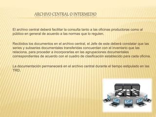ARCHIVO CENTRAL O INTERMEDIO
El archivo central deberá facilitar la consulta tanto a las oficinas productoras como al
público en general de acuerdo a las normas que lo regulen.
Recibidos los documentos en el archivo central, el Jefe de este deberá constatar que las
series y subseries documentales transferidas concuerdan con el inventario que las
relaciona, para proceder a incorporarlas en las agrupaciones documentales
correspondientes de acuerdo con el cuadro de clasificación establecido para cada oficina.
La documentación permanecerá en el archivo central durante el tiempo estipulado en las
TRD.
 