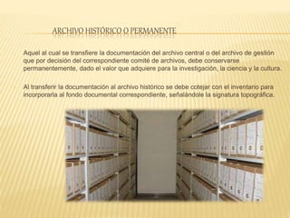 ARCHIVO HISTÓRICO O PERMANENTE
Aquel al cual se transfiere la documentación del archivo central o del archivo de gestión
que por decisión del correspondiente comité de archivos, debe conservarse
permanentemente, dado el valor que adquiere para la investigación, la ciencia y la cultura.
Al transferir la documentación al archivo histórico se debe cotejar con el inventario para
incorporarla al fondo documental correspondiente, señalándole la signatura topográfica.
 