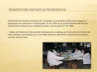 REQUISITOS PARA EFECTUAR LAS TRANSFERENCIAS
Existencia del Comité de Archivo en la entidad, el cual debe conformarse según lo
estipulado en el Artículo 4° del Acuerdo 12 de 1995 de la Junta Directiva del Archivo
General de la Nación que modifica la parte I del Acuerdo 07 de 1994.
- Tablas de Retención Documental debidamente avaladas por el Comité de Archivo de
cada entidad y aprobadas por el Consejo Directivo del Archivo General de la Nación,
cuando sea del caso.
 