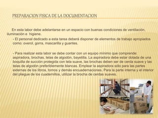 PREPARACION FISICA DE LA DOCUMENTACION
En esta labor debe adelantarse en un espacio con buenas condiciones de ventilación,
iluminación e higiene.
- El personal dedicado a esta tarea deberá disponer de elementos de trabajo apropiados
como: overol, gorra, mascarilla y guantes.
- Para realizar esta labor se debe contar con un equipo mínimo que comprende:
aspiradora, brochas, telas de algodón, bayetilla. La aspiradora debe estar dotada de una
boquilla de succión protegida con tela suave, las brochas deben ser de cerda suave y las
telas de algodón preferiblemente blancas. Emplear la aspiradora sólo para las partes
externas de los libros, tomos y demás encuadernaciones. Para la parte interna y el interior
del pliegue de los cuadernillos, utilizar la brocha de cerdas suaves.
 