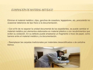 ELIMINACIÓN DE MATERIAL METÁLICO
Eliminar el material metálico: clips, ganchos de cosedora, legajadores, etc. procurando no
ocasionar deterioros de tipo físico a la documentación.
- Con el fin de no separar la unidad documental de los expedientes, se puede cambiar el
material metálico por elementos elaborados en material plástico o con recubrimientos que
eviten su oxidación. En su defecto puede emplearse un fragmento o trozo de papel, como
barrera entre el material metálico y la documentación.
- Reemplazar las carpetas tradicionales por materiales desacidificados o de cartulina
blanca.
 