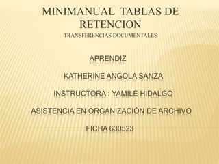 APRENDIZ
KATHERINE ANGOLA SANZA
INSTRUCTORA : YAMILÉ HIDALGO
ASISTENCIA EN ORGANIZACIÓN DE ARCHIVO
FICHA 630523
MINIMANUAL TABLAS DE
RETENCION
TRANSFERENCIAS DOCUMENTALES
 